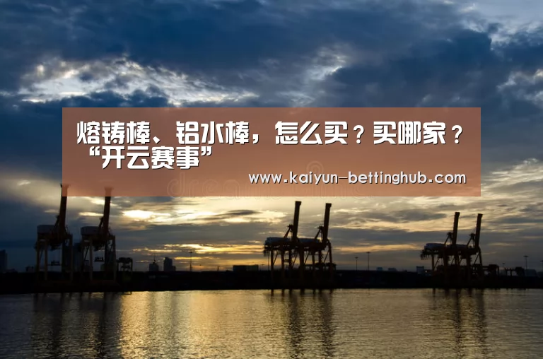 熔铸棒、铝水棒,怎么买?买哪家?“开云赛事”(图2) 开云直播