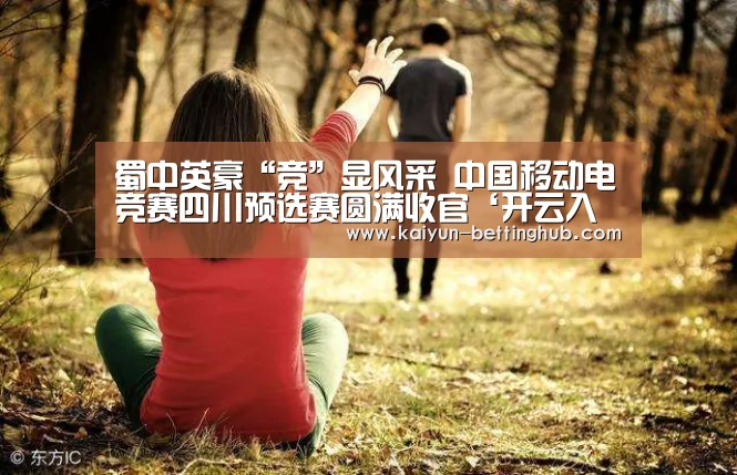 蜀中英豪“竞”显风采 中国移动电竞赛四川预选赛圆满收官‘开云入口’(图1) 开云赛程